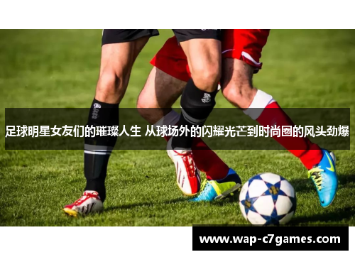 足球明星女友们的璀璨人生 从球场外的闪耀光芒到时尚圈的风头劲爆