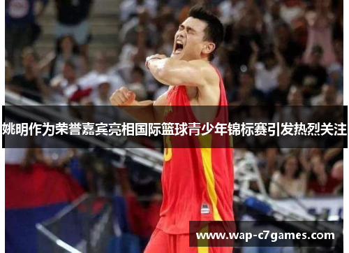 姚明作为荣誉嘉宾亮相国际篮球青少年锦标赛引发热烈关注