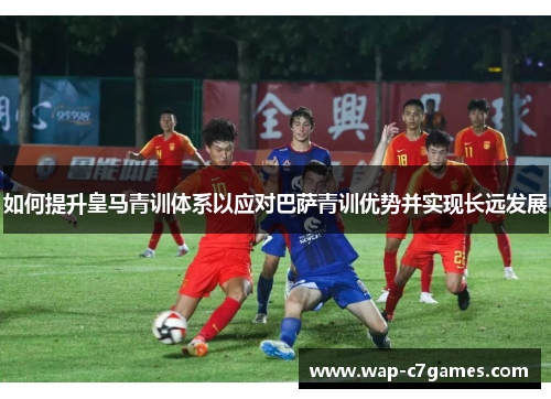 如何提升皇马青训体系以应对巴萨青训优势并实现长远发展