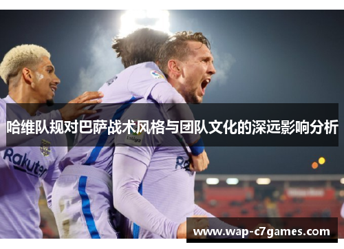 哈维队规对巴萨战术风格与团队文化的深远影响分析