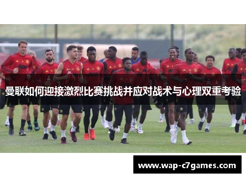 曼联如何迎接激烈比赛挑战并应对战术与心理双重考验