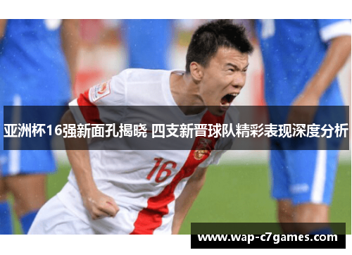 亚洲杯16强新面孔揭晓 四支新晋球队精彩表现深度分析
