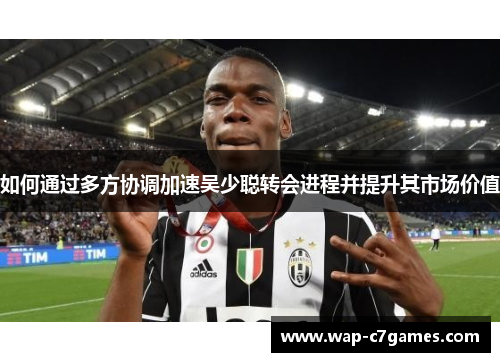 如何通过多方协调加速吴少聪转会进程并提升其市场价值