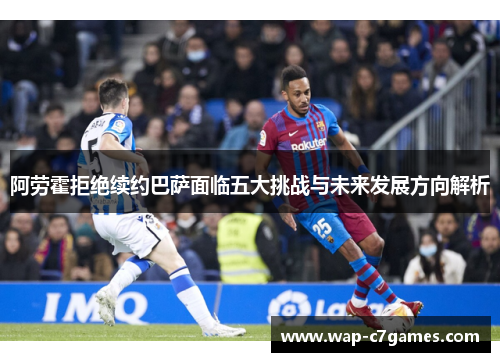 阿劳霍拒绝续约巴萨面临五大挑战与未来发展方向解析