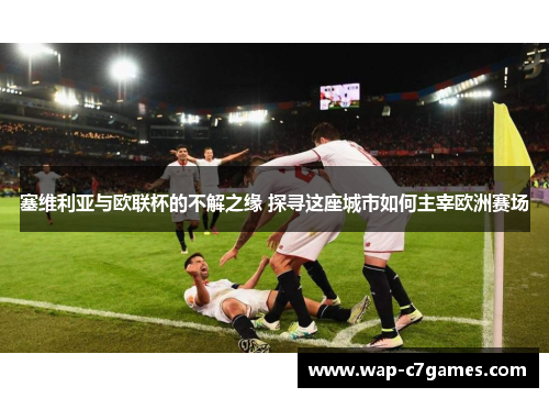 塞维利亚与欧联杯的不解之缘 探寻这座城市如何主宰欧洲赛场 塞维利亚与欧联杯的不解之缘 探寻这座城市如何主宰欧洲赛场
