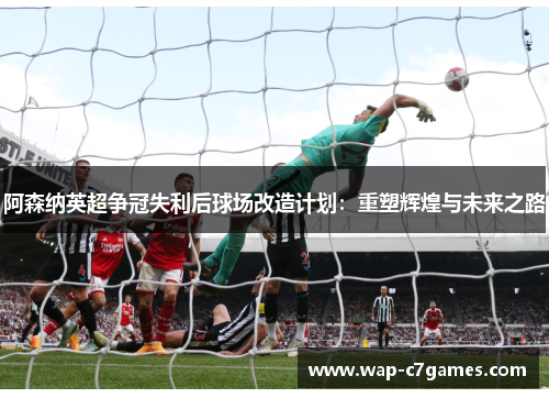 阿森纳英超争冠失利后球场改造计划:重塑辉煌与未来之路 阿森纳英超争冠失利后球场改造计划:重塑辉煌与未来之路