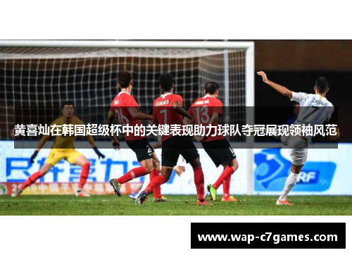 黄喜灿在韩国超级杯中的关键表现助力球队夺冠展现领袖风范