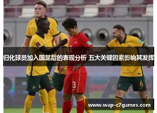 归化球员加入国足后的表现分析 五大关键因素影响其发挥 归化球员加入国足后的表现分析 五大关键因素影响其发挥